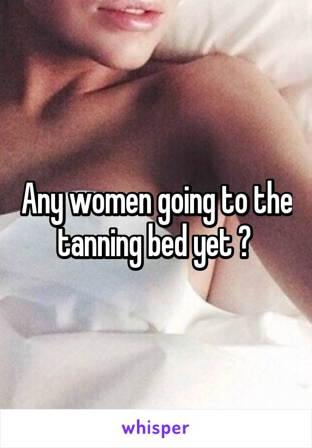 Any women going to the tanning bed yet ? 