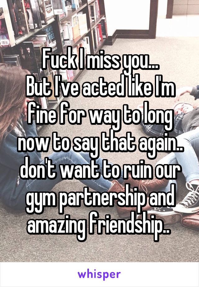 Fuck I miss you...
But I've acted like I'm fine for way to long now to say that again.. don't want to ruin our gym partnership and amazing friendship.. 