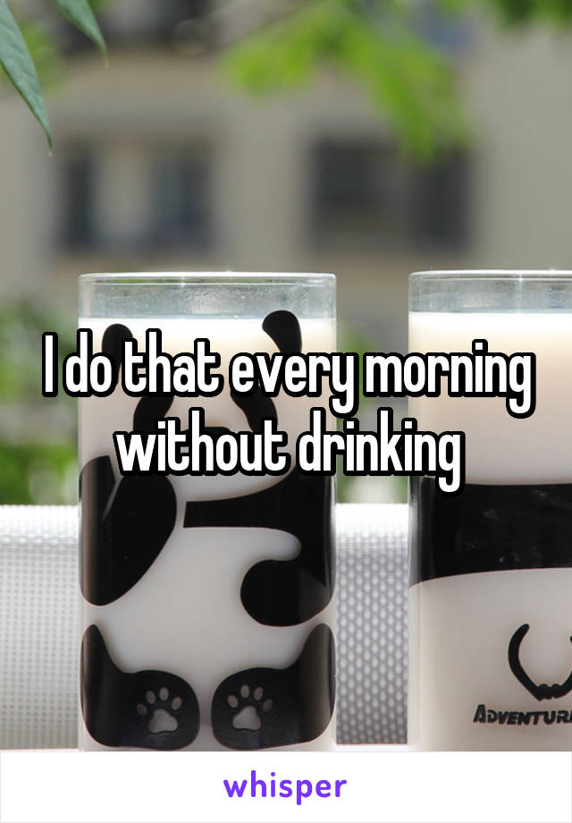 I do that every morning without drinking