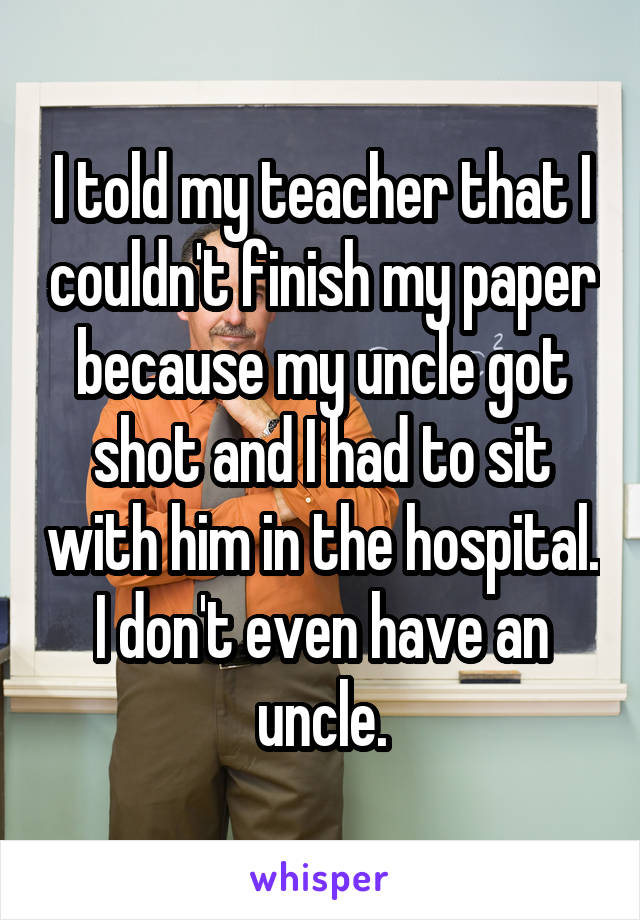 I told my teacher that I couldn't finish my paper because my uncle got shot and I had to sit with him in the hospital. I don't even have an uncle.