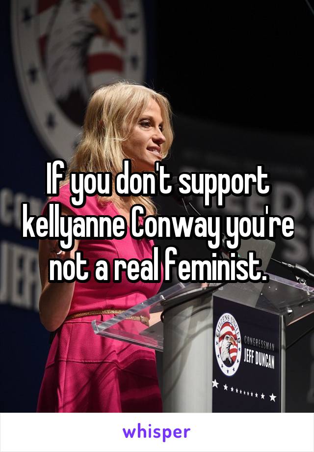 If you don't support kellyanne Conway you're not a real feminist.