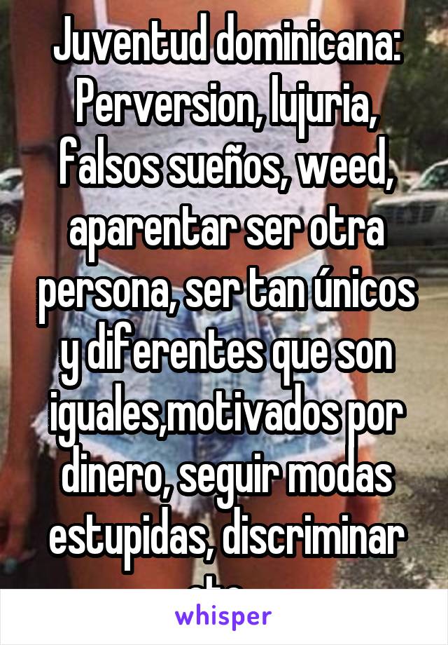 Juventud dominicana:
Perversion, lujuria, falsos sueños, weed, aparentar ser otra persona, ser tan únicos y diferentes que son iguales,motivados por dinero, seguir modas estupidas, discriminar etc...