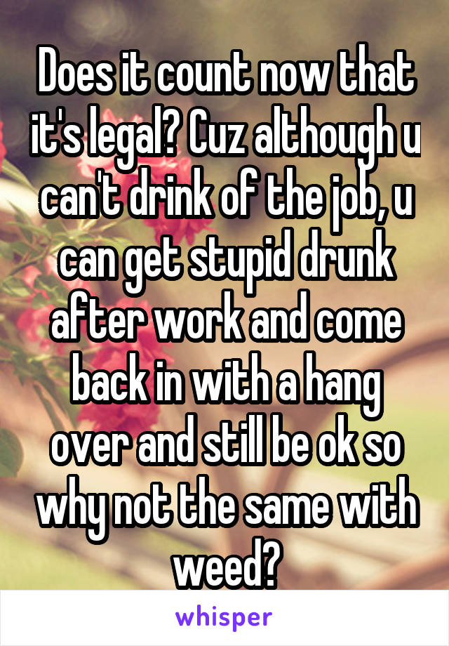 Does it count now that it's legal? Cuz although u can't drink of the job, u can get stupid drunk after work and come back in with a hang over and still be ok so why not the same with weed?