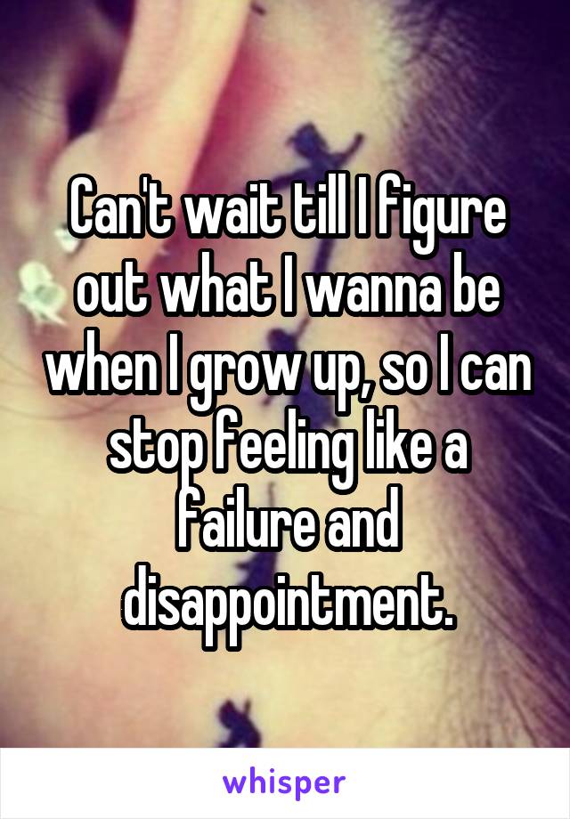 Can't wait till I figure out what I wanna be when I grow up, so I can stop feeling like a failure and disappointment.