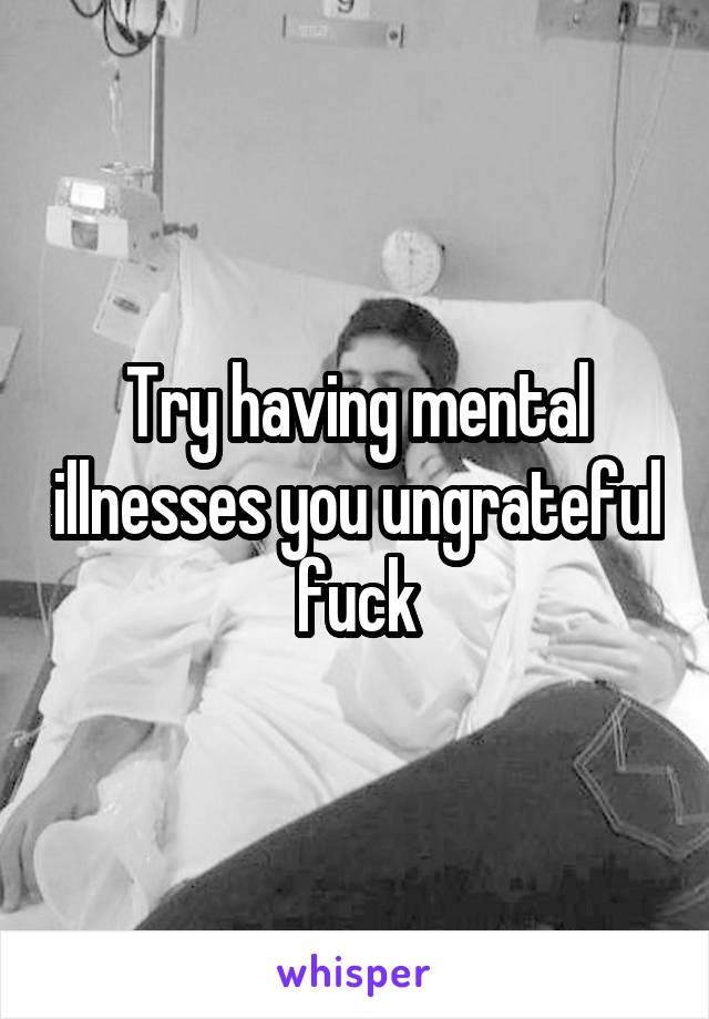 Try having mental illnesses you ungrateful fuck