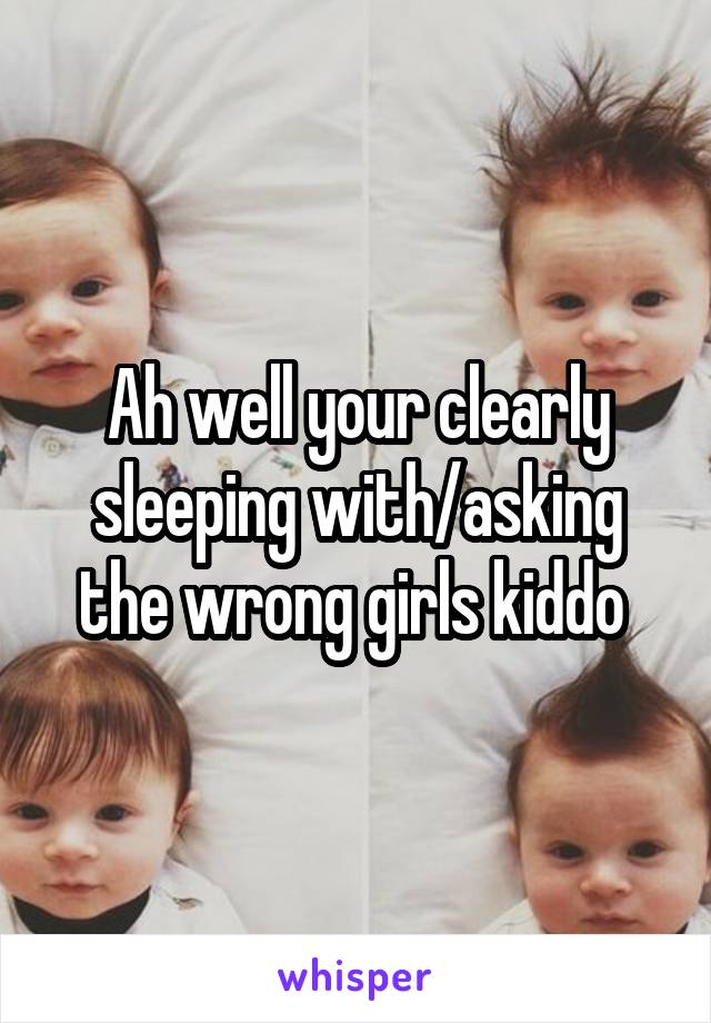 Ah well your clearly sleeping with/asking the wrong girls kiddo 