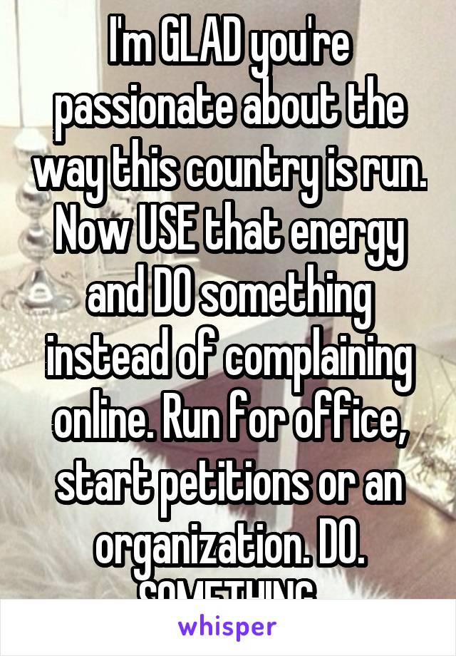 I'm GLAD you're passionate about the way this country is run. Now USE that energy and DO something instead of complaining online. Run for office, start petitions or an organization. DO. SOMETHING.