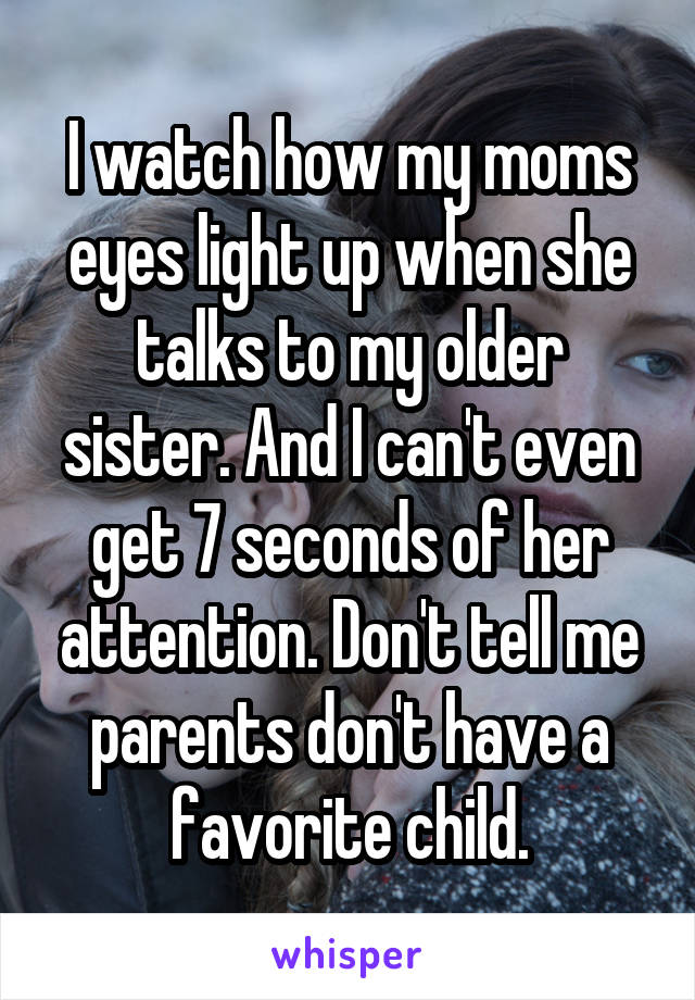 I watch how my moms eyes light up when she talks to my older sister. And I can't even get 7 seconds of her attention. Don't tell me parents don't have a favorite child.