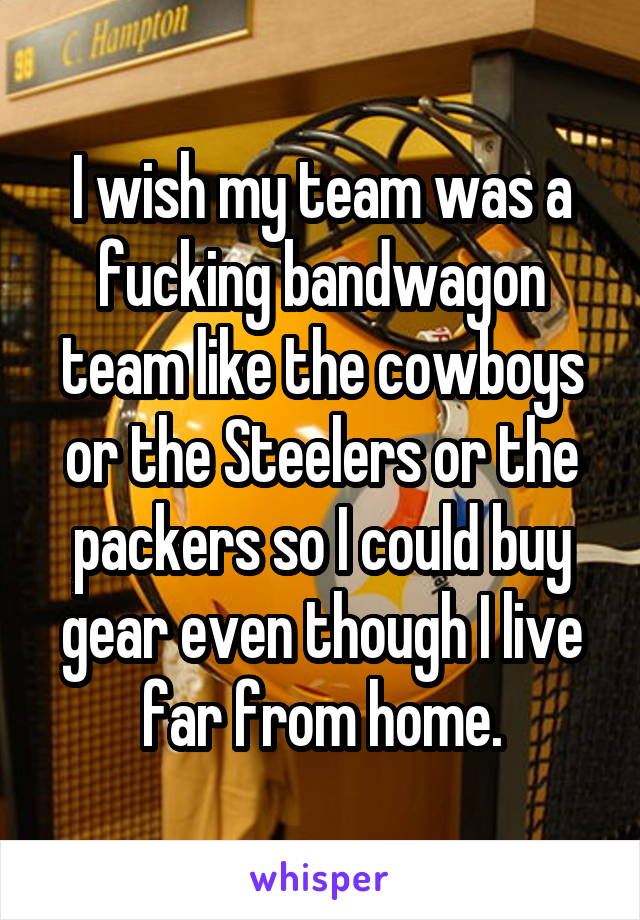 I wish my team was a fucking bandwagon team like the cowboys or the Steelers or the packers so I could buy gear even though I live far from home.