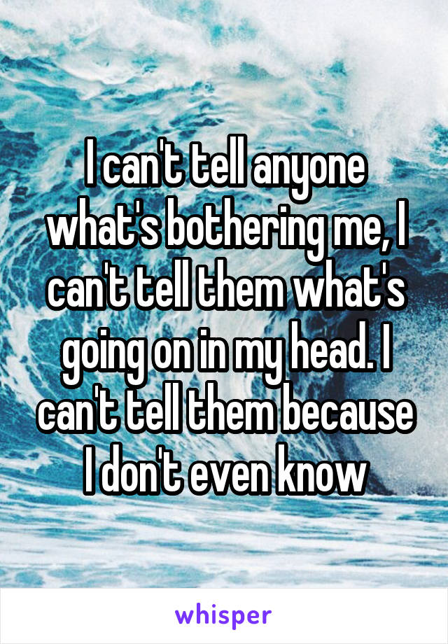 I can't tell anyone what's bothering me, I can't tell them what's going on in my head. I can't tell them because I don't even know