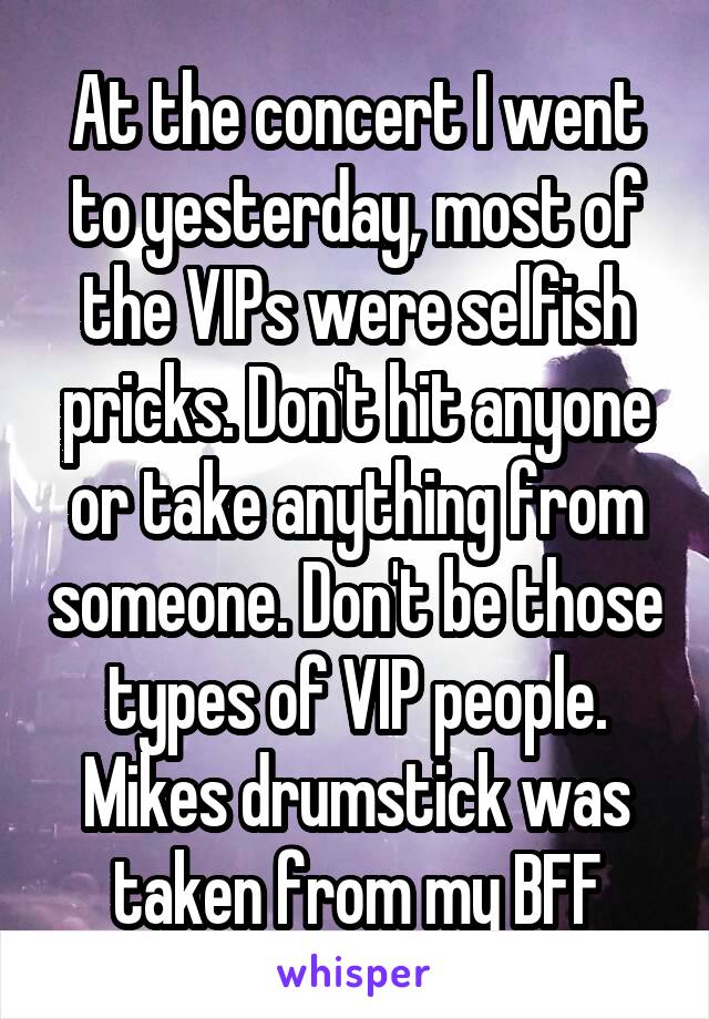 At the concert I went to yesterday, most of the VIPs were selfish pricks. Don't hit anyone or take anything from someone. Don't be those types of VIP people. Mikes drumstick was taken from my BFF