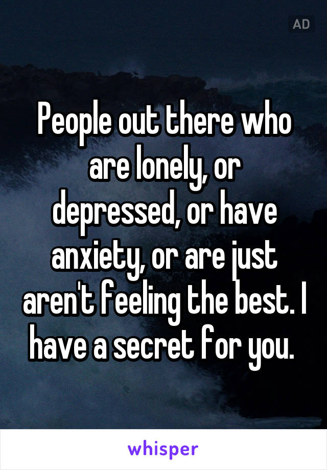 People out there who are lonely, or depressed, or have anxiety, or are just aren't feeling the best. I have a secret for you. 