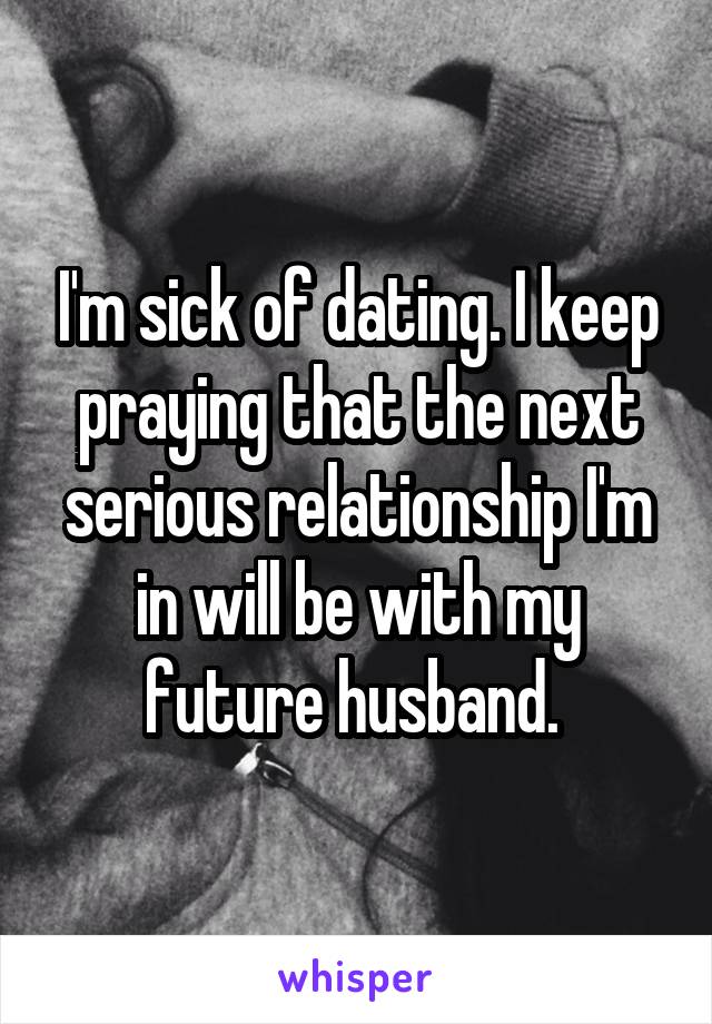 I'm sick of dating. I keep praying that the next serious relationship I'm in will be with my future husband. 