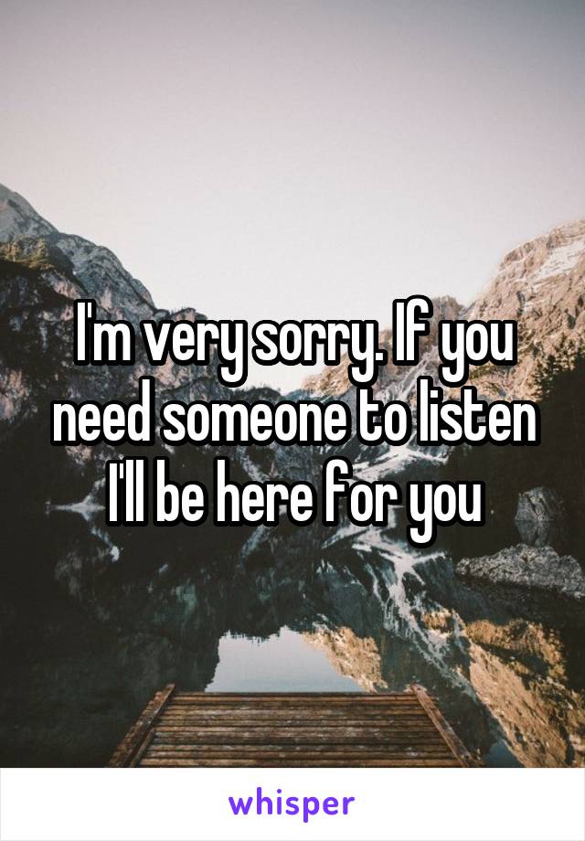 I'm very sorry. If you need someone to listen I'll be here for you