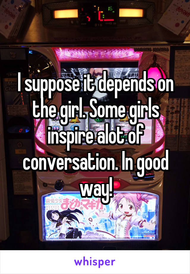 I suppose it depends on the girl. Some girls inspire alot of conversation. In good way!