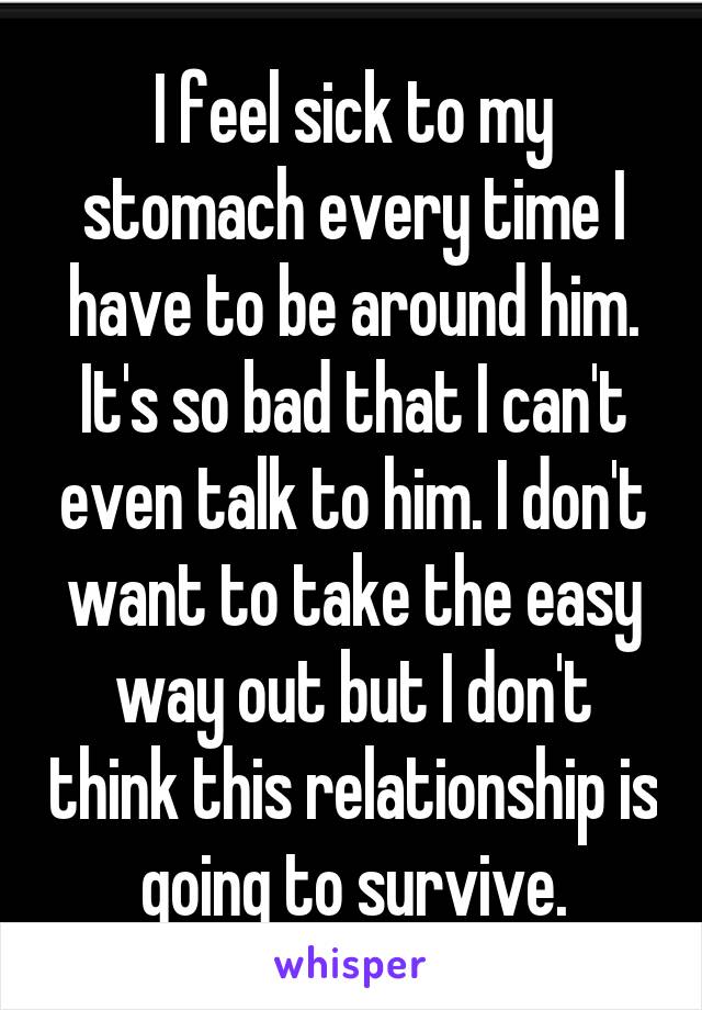 I feel sick to my stomach every time I have to be around him. It's so bad that I can't even talk to him. I don't want to take the easy way out but I don't think this relationship is going to survive.