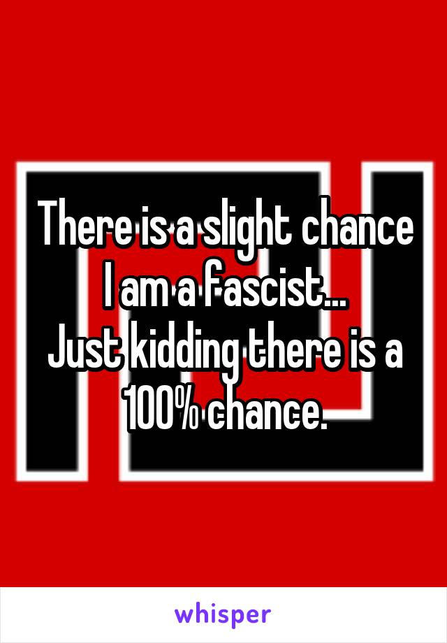 There is a slight chance I am a fascist...
Just kidding there is a 100% chance.