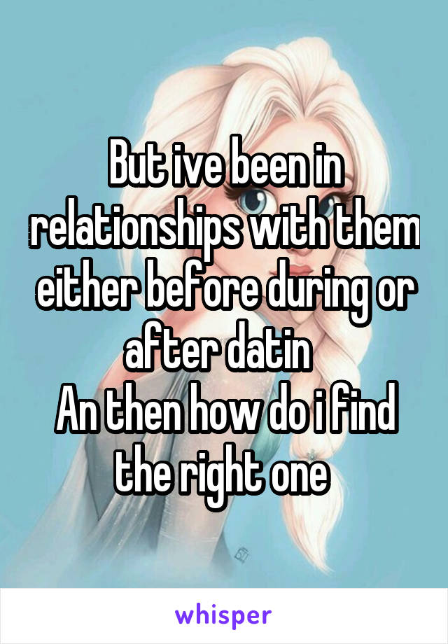 But ive been in relationships with them either before during or after datin  
An then how do i find the right one 