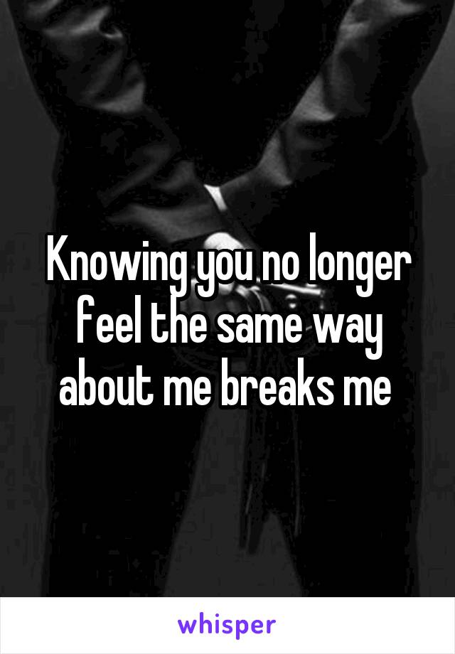 Knowing you no longer feel the same way about me breaks me 