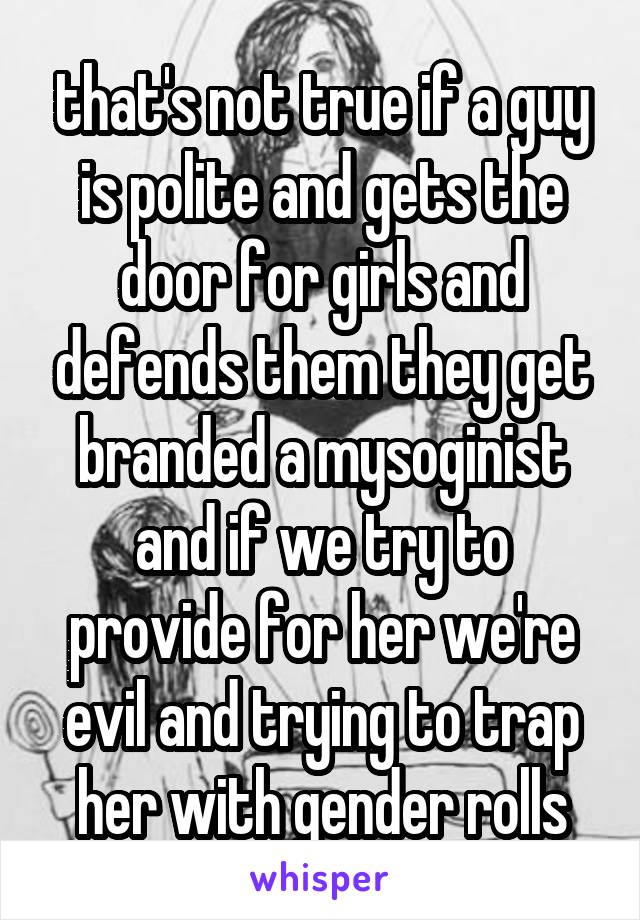 that's not true if a guy is polite and gets the door for girls and defends them they get branded a mysoginist and if we try to provide for her we're evil and trying to trap her with gender rolls