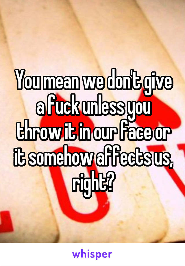 You mean we don't give a fuck unless you throw it in our face or it somehow affects us, right?