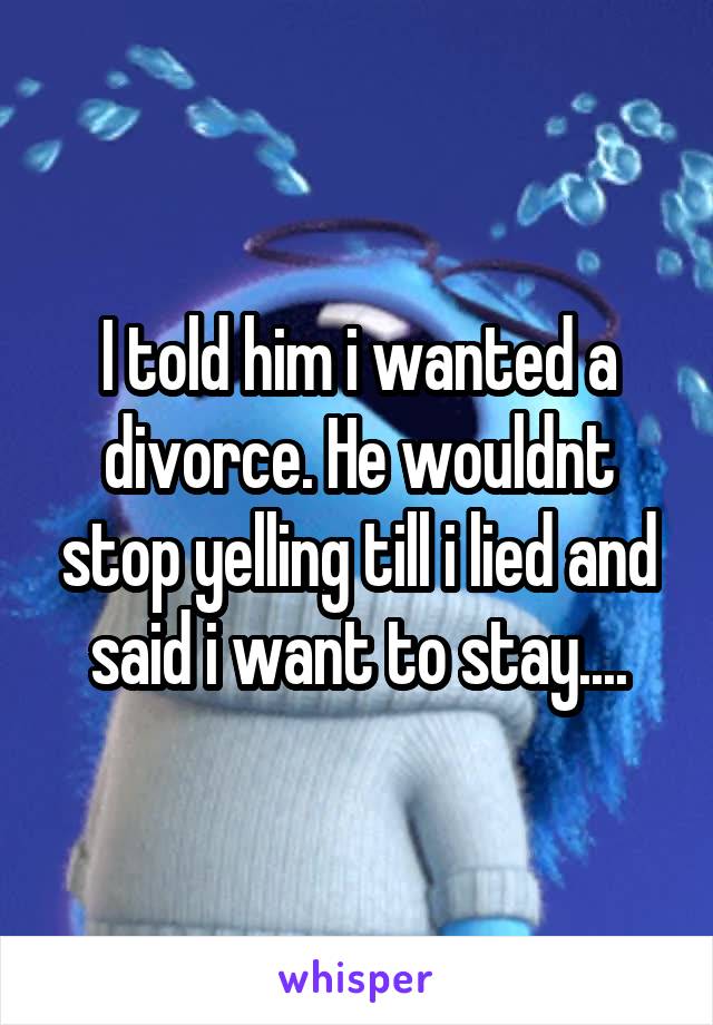 I told him i wanted a divorce. He wouldnt stop yelling till i lied and said i want to stay....