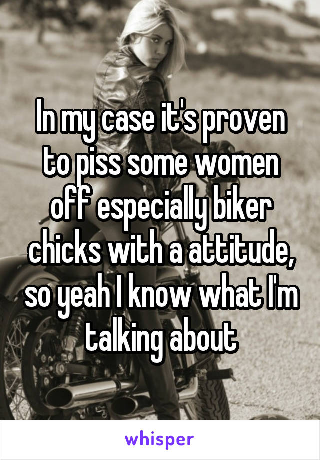 In my case it's proven to piss some women off especially biker chicks with a attitude, so yeah I know what I'm talking about