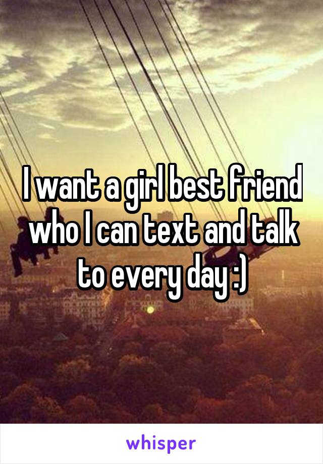 I want a girl best friend who I can text and talk to every day :)