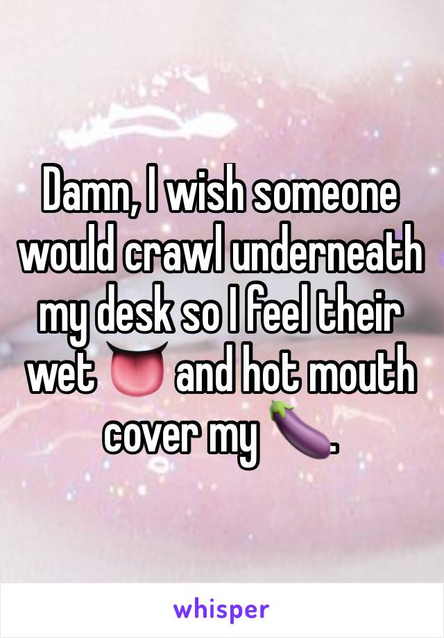 Damn, I wish someone would crawl underneath my desk so I feel their wet 👅 and hot mouth cover my 🍆. 