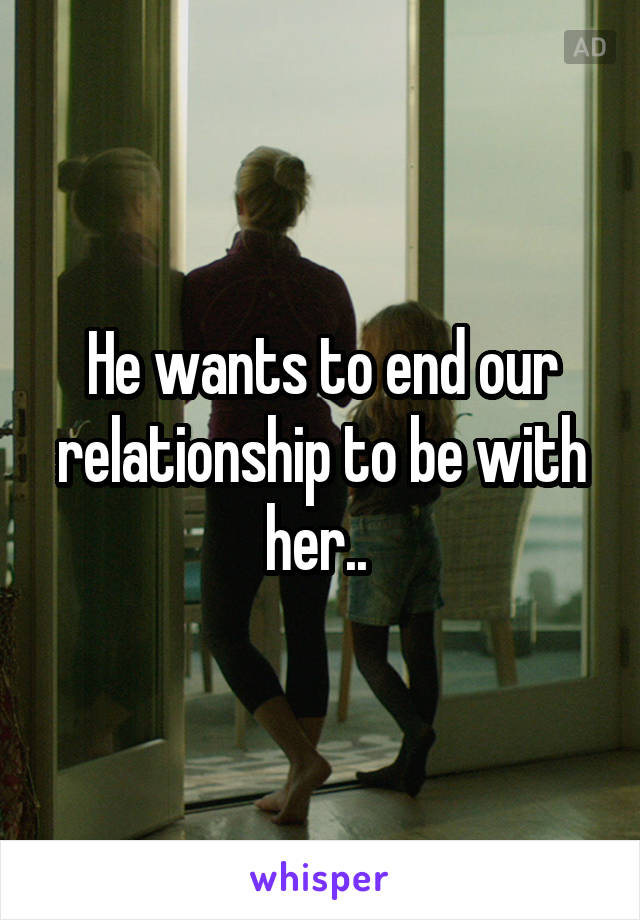 He wants to end our relationship to be with her.. 