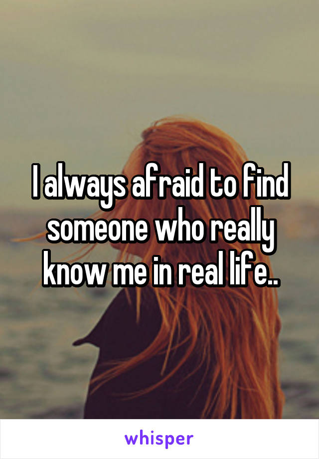 I always afraid to find someone who really know me in real life..