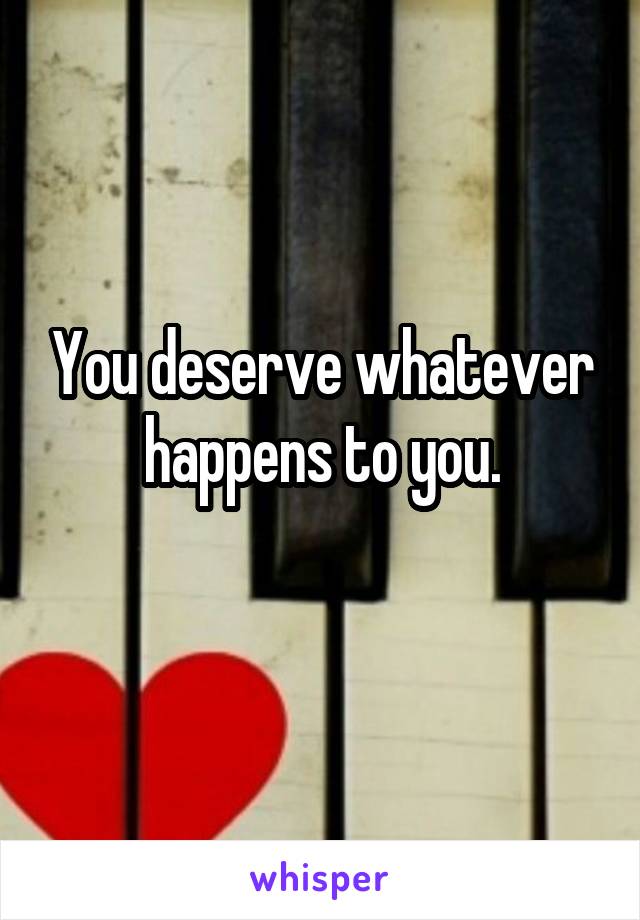 You deserve whatever happens to you.
