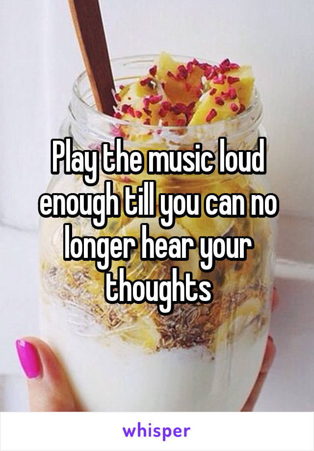 Play the music loud enough till you can no longer hear your thoughts