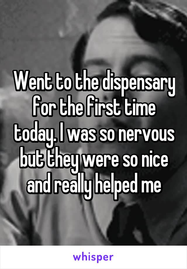 Went to the dispensary for the first time today. I was so nervous but they were so nice and really helped me