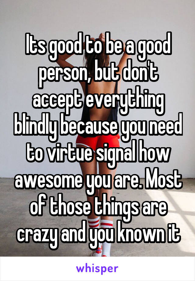 Its good to be a good person, but don't accept everything blindly because you need to virtue signal how awesome you are. Most of those things are crazy and you known it