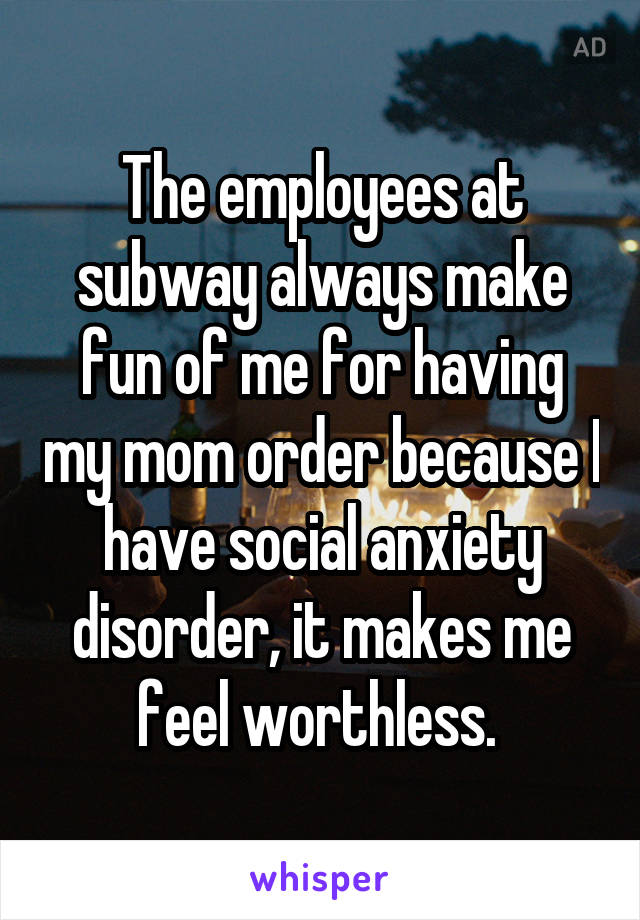 The employees at subway always make fun of me for having my mom order because I have social anxiety disorder, it makes me feel worthless. 