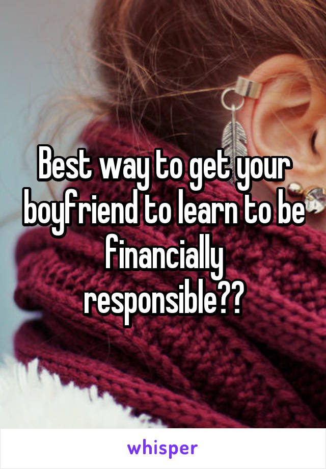 Best way to get your boyfriend to learn to be financially responsible??