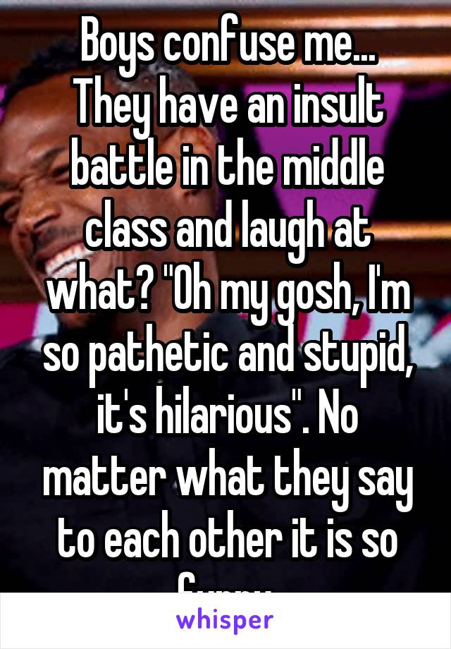 Boys confuse me...
They have an insult battle in the middle class and laugh at what? "Oh my gosh, I'm so pathetic and stupid, it's hilarious". No matter what they say to each other it is so funny.