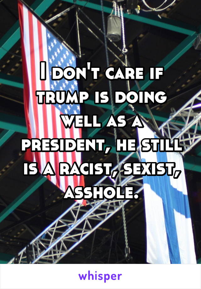 I don't care if trump is doing well as a president, he still is a racist, sexist, asshole.
