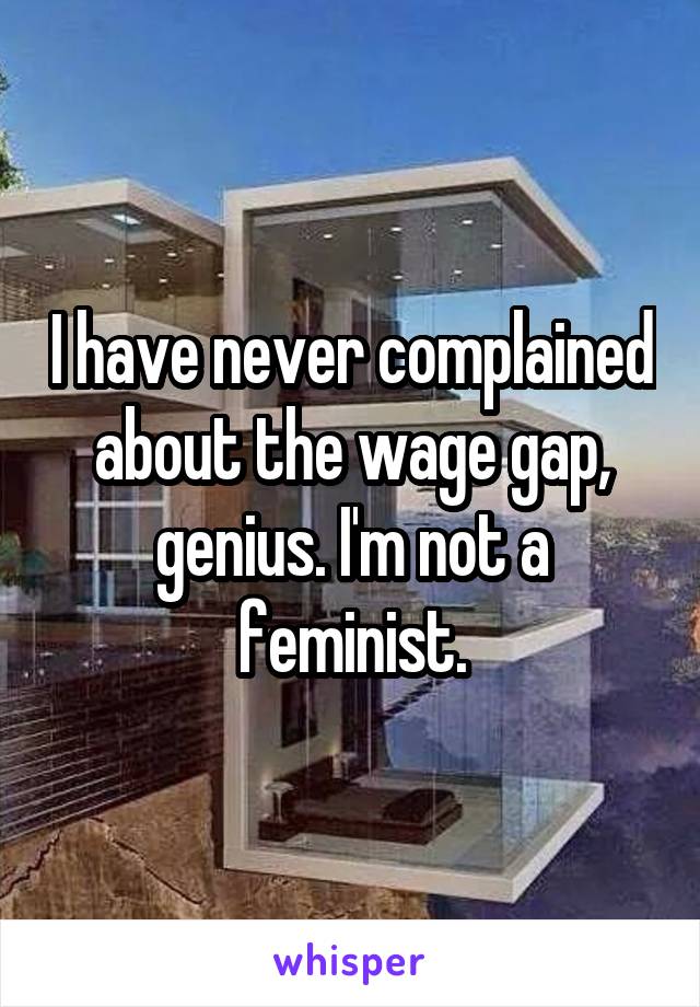 I have never complained about the wage gap, genius. I'm not a feminist.