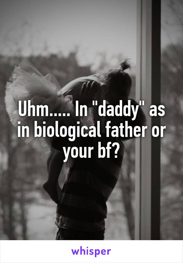 Uhm..... In "daddy" as in biological father or your bf?