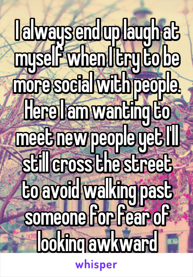 I always end up laugh at myself when I try to be more social with people. Here I am wanting to meet new people yet I'll still cross the street to avoid walking past someone for fear of looking awkward