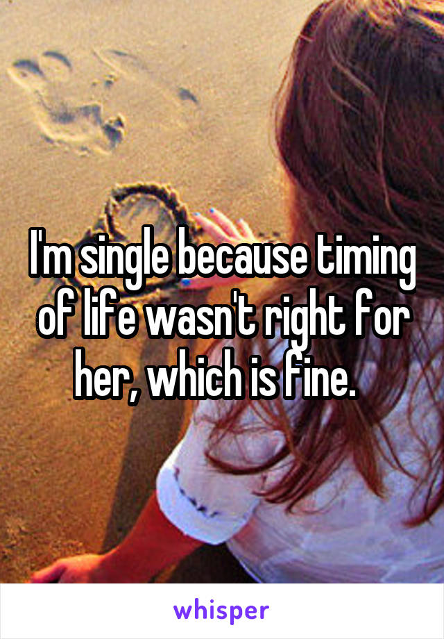 I'm single because timing of life wasn't right for her, which is fine.  