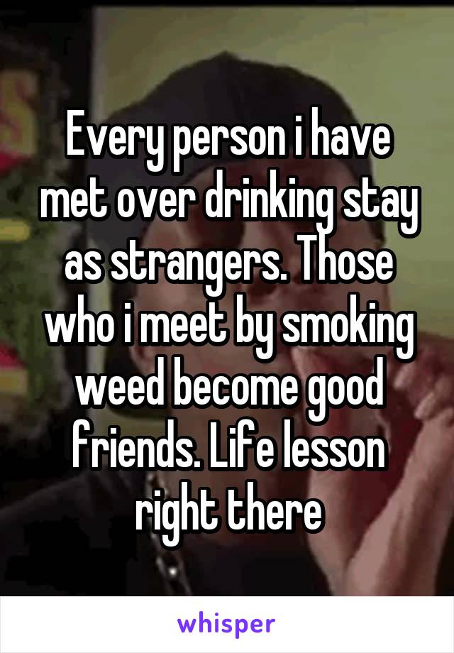 Every person i have met over drinking stay as strangers. Those who i meet by smoking weed become good friends. Life lesson right there