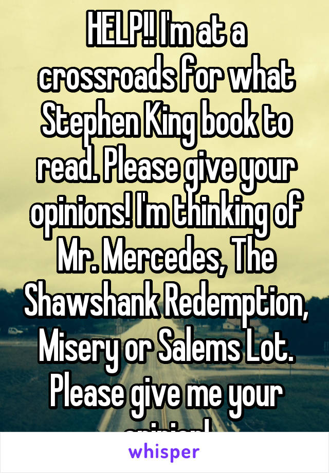 HELP!! I'm at a crossroads for what Stephen King book to read. Please give your opinions! I'm thinking of
Mr. Mercedes, The Shawshank Redemption, Misery or Salems Lot.
Please give me your opinion!