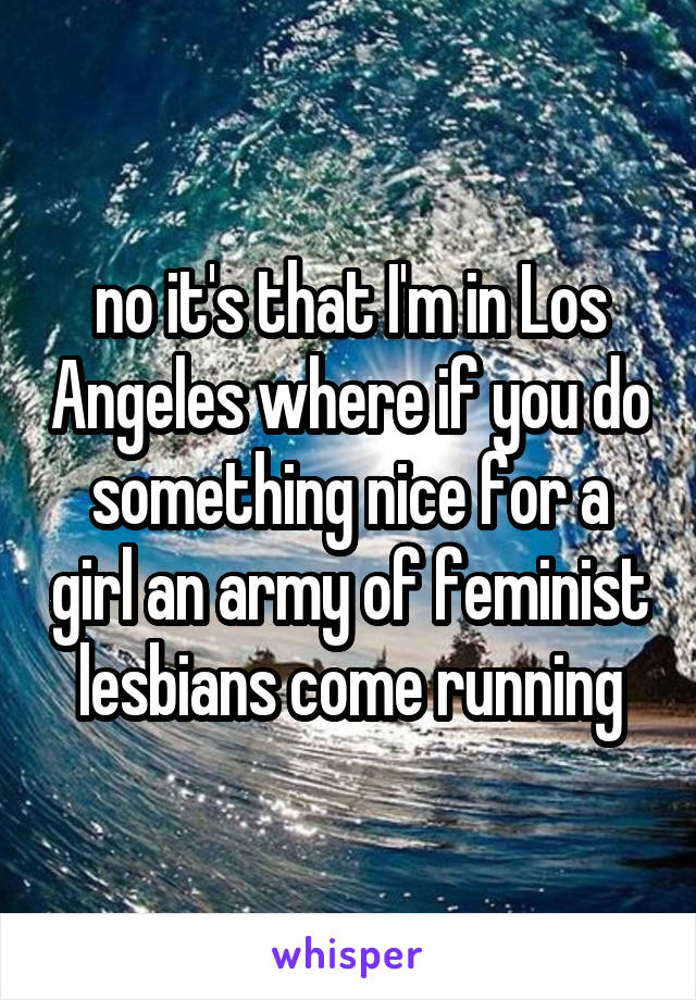 no it's that I'm in Los Angeles where if you do something nice for a girl an army of feminist lesbians come running