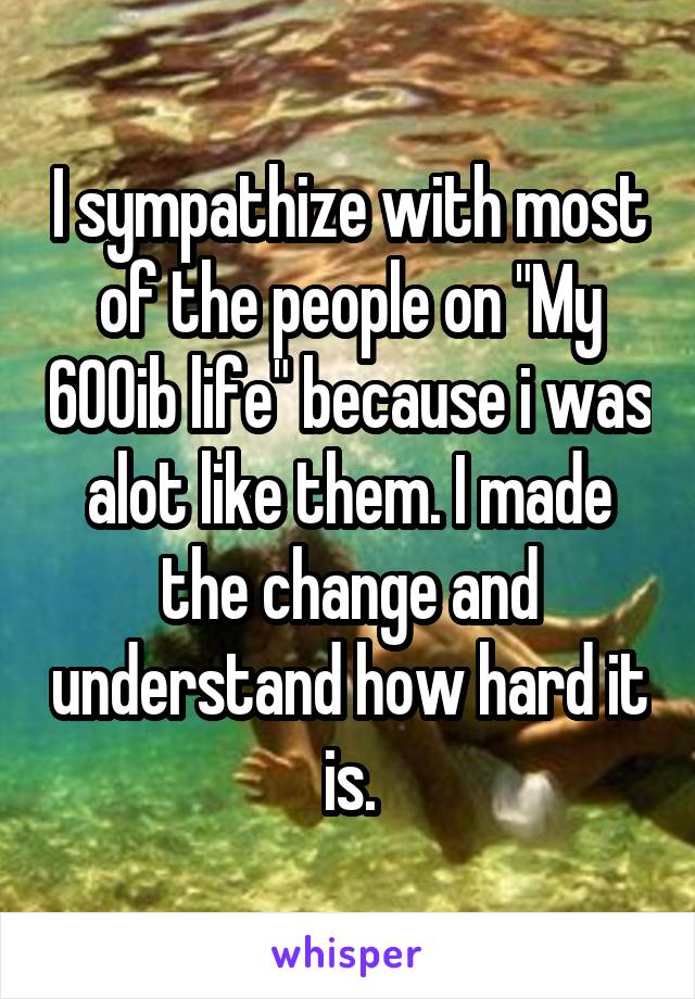 I sympathize with most of the people on "My 600ib life" because i was alot like them. I made the change and understand how hard it is.