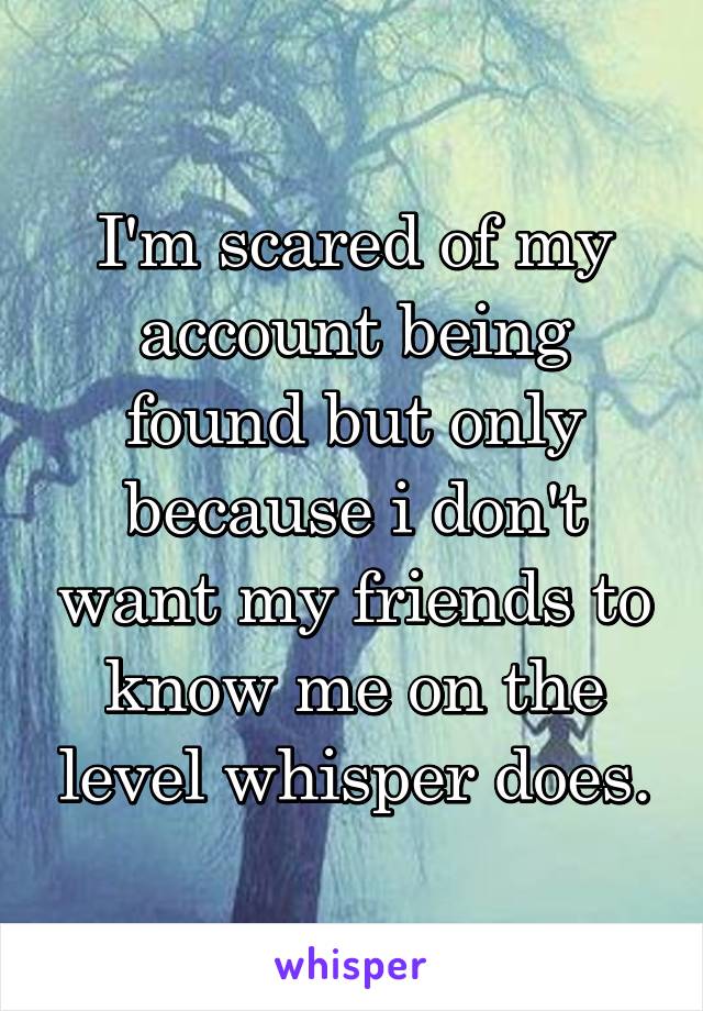 I'm scared of my account being found but only because i don't want my friends to know me on the level whisper does.