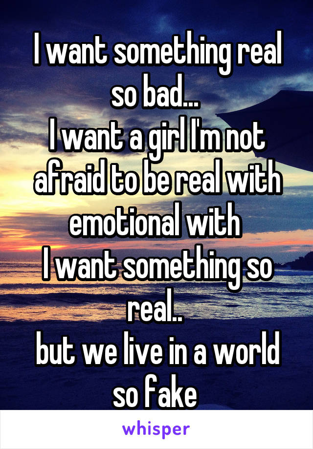 I want something real so bad... 
I want a girl I'm not afraid to be real with emotional with 
I want something so real.. 
but we live in a world so fake 