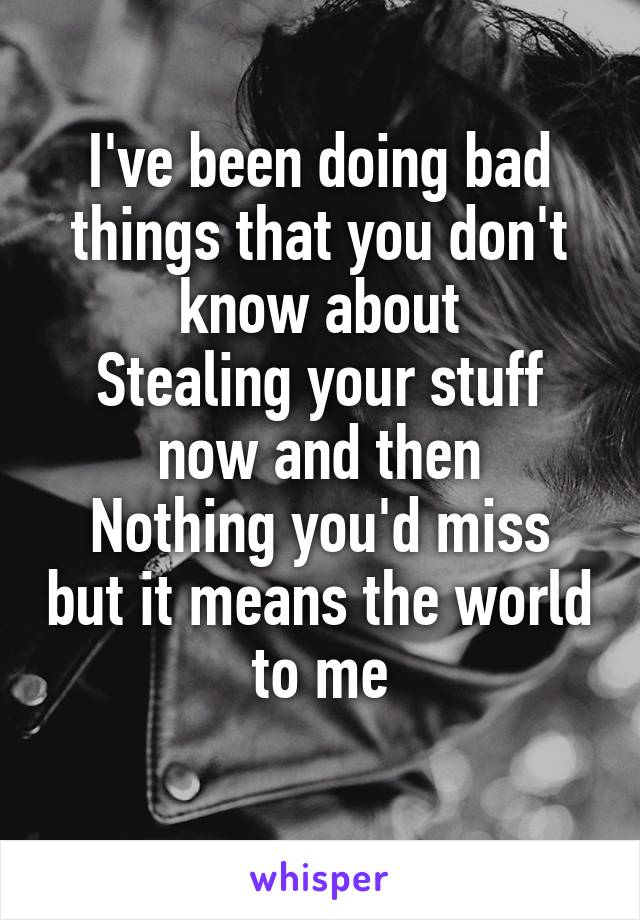 I've been doing bad things that you don't know about
Stealing your stuff now and then
Nothing you'd miss but it means the world to me
